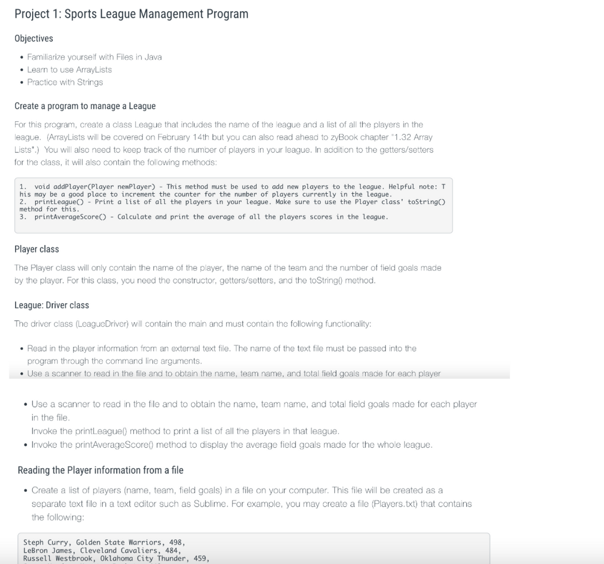 Project 1: Sports League Management Program
Objectives
• Familiarize yourself with Files in Java
• Learn to use ArrayLists
• Practice with Strings
Create a program to manage a League
For this program, create a class League that includes the name of the league and a list of all the players in the
league. (ArrayLists will be covered on February 14th but you can also read ahead to zyBook chapter "1.32 Array
Lists".) You will also need to keep track of the number of players in your league. In addition to the getters/setters
for the class, it will also contain the following methods:
1. void addPlayer(Player newPlayer) - This method must be used to add new players to the league. Helpful note: T
his may be a good place to increment the counter for the number of players currently in the league.
2. printleague() - Print a list of all the players in your league. Make sure to use the Player class' toString()
method for this.
3. printAverageScore() - Calculate and print the average of all the players scores in the league.
Player class
The Player class will only contain the name of the player, the name of the team and the number of field goals made
by the player. For this class, you need the constructor, getters/setters, and the toString() method.
League: Driver class
The driver class (LeagueDriver) will contain the main and must contain the following functionality:
• Read in the player information from an external text file. The name of the text file must be passed into the
program through the command line arguments.
• Use a scanner to read in the file and to obtain the name, team name, and total field goals made for each player
• Use a scanner to read in the file and to obtain the name, team name, and total field goals made for each player
in the file.
Invoke the printLeague() method to print a list of all the players in that league.
• Invoke the printAverageScore() method to display the average field goals made for the whole league.
Reading the Player information from a file
• Create a list of players (name, team, field goals) in a file on your computer. This file will be created as a
separate text file in a text editor such as Sublime. For example, you may create a file (Players.txt) that contains
the following:
Steph Curry, Golden State Warriors, 498,
LeBron James, Cleveland Cavaliers, 484,
Russell Westbrook, Oklahoma City Thunder, 459,
