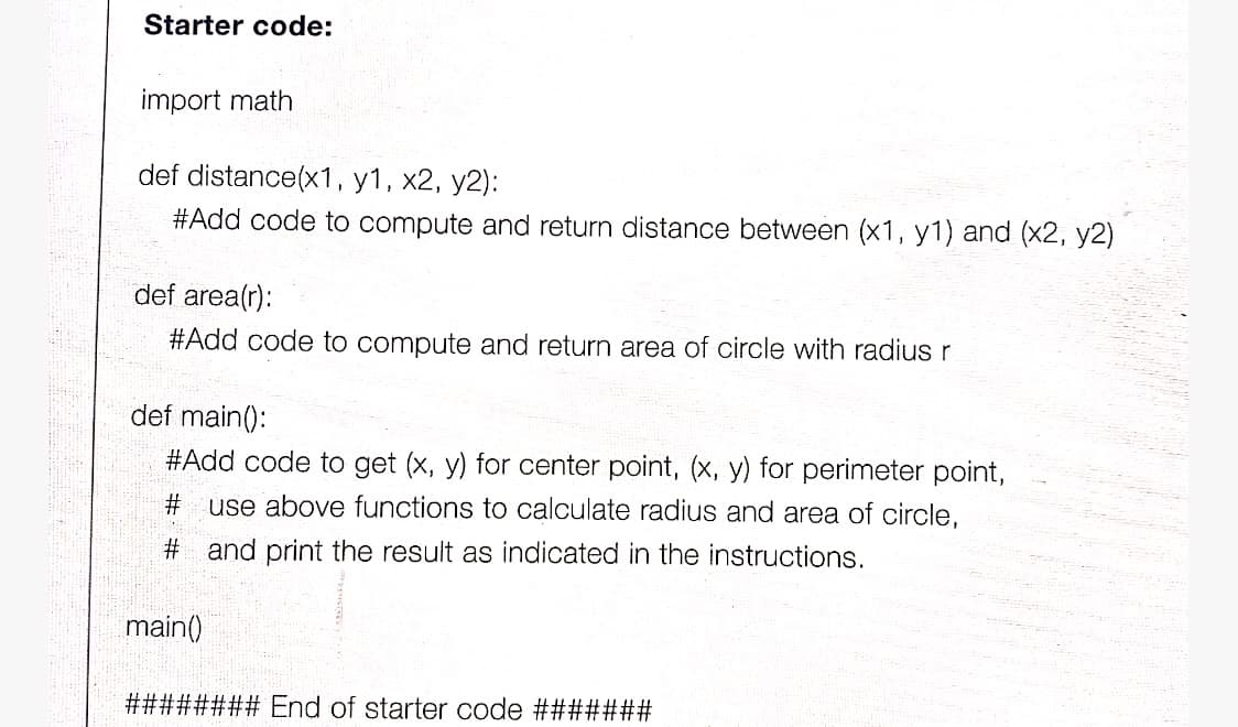 Starter code:
import math
def distance(x1, y1, x2, y2):
#Add code to compute and return distance between (x1, y1) and (x2, y2)
def area(r):
#Add code to compute and return area of circle with radius r
def main():
#Add code to get (x, y) for center point, (x, y) for perimeter point,
# use above functions to calculate radius and area of circle,
# and print the result as indicated in the instructions.
main()
#23##### End of starter code ########
