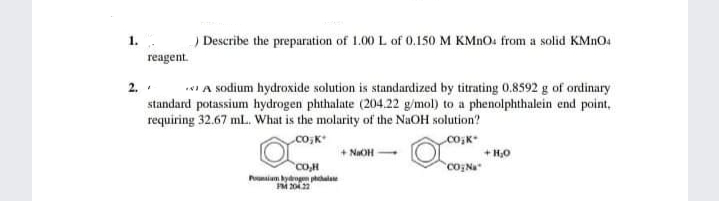 ) Describe the preparation of 1.00 L of 0.150 M KMNO: from a solid KMNO4
1.
reagent.
2. .
* A sodium hydroxide solution is standardized by titrating 0.8592 g of ordinary
standard potassium hydrogen phthalate (204.22 g/mol) to a phenolphthalein end point,
requiring 32.67 ml. What is the molarity of the NaOH solution?
co,K
coK
+ NaOH
+ H0
CO,H
Pnim ydog phala
