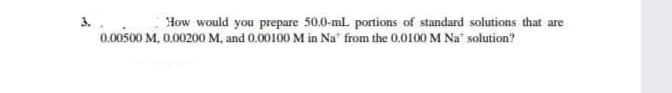 3.
How would you prepare 50.0-ml portions of standard solutions that are
0.00500 M, 0.00200 M, and 0.00100 M in Na" from the 0.0100 M Na" solution?
