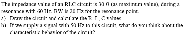 The impedance value of an RLC circuit is 30 N (as maximum value), during a
resonance with 60 Hz. BW is 20 Hz for the resonance point.
a) Draw the circuit and calculate the R, L, C values.
b) If we supply a signal with 50 Hz to this circuit, what do you think about the
characteristic behavior of the circuit?
