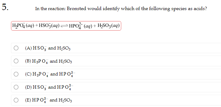 5.
In the reaction: Bronsted would identify which of the following species as acids?
H₂PO4 (aq) + HSO3(aq) —HPO² (aq) + H₂SO3(aq)]
O(A) HSO, and H₂SO3
(B) H₂PO4 and H₂SO3
(C) H₂PO4 and HP0²
(D) HSO, and HP0²
(E) HP O2 and H₂SO3