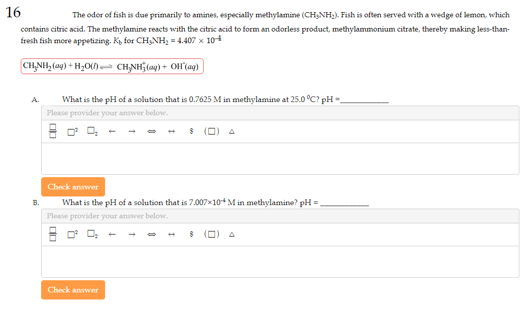 16
The odor of fish is due primarily to amines, especially methylamine (CH3NH₂). Fish is often served with a wedge of lemon, which
contains citric acid. The methylamine reacts with the citric acid to form an odorless product, methylammonium citrate, thereby making less-than-
fresh fish more appetizing. K₁ for CH3NH₂ = 4.407 × 10-4
CH₂NH₂ (aq) + H₂O(1)⇒ CH₂NH3(aq) + OH(aq)
A.
B.
What is the pH of a solution that is 0.7625 M in methylamine at 25.0 °C? pH =
Please provider your answer below.
t
Check answer
→ A
(0)
Check answer
What is the pH of a solution that is 7.007×104 M in methylamine? pH =
Please provider your answer below.
(0
