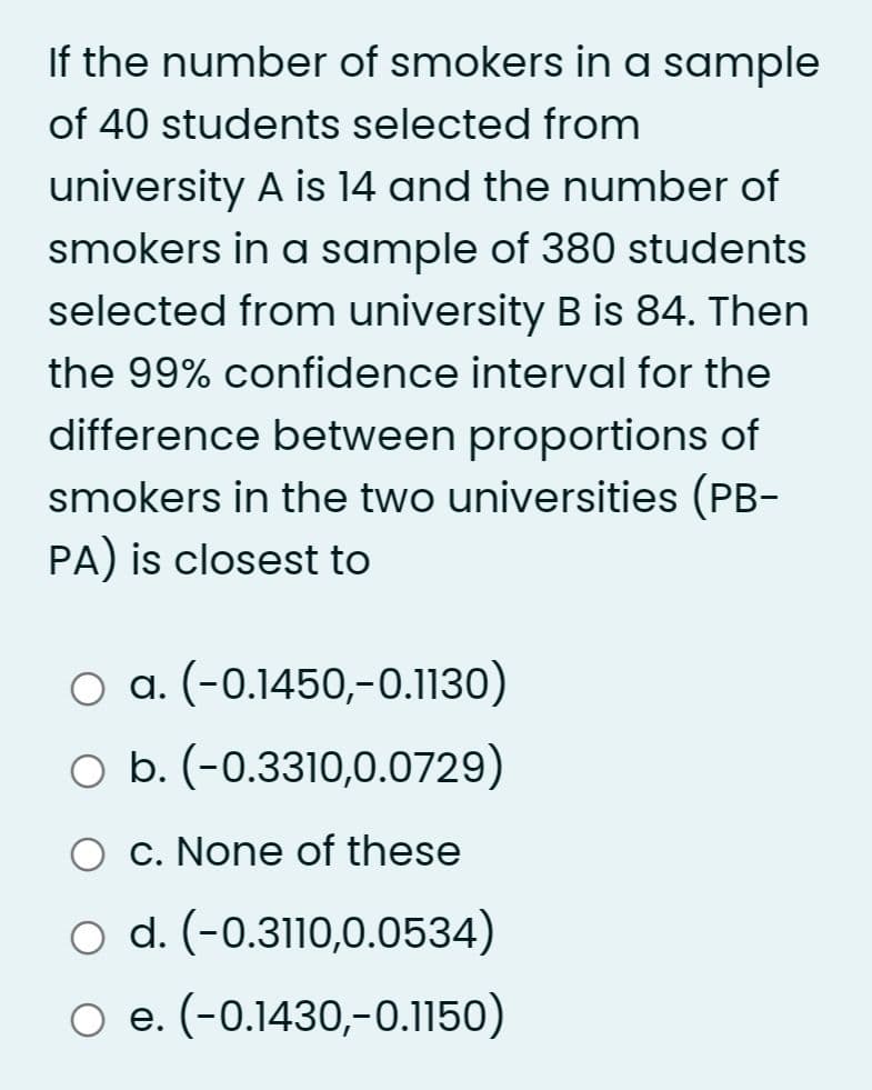 If the number of smokers in a sample
of 40 students selected from
university A is 14 and the number of
smokers in a sample of 380 students
selected from university B is 84. Then
the 99% confidence interval for the
difference between proportions of
smokers in the two universities (PB-
PA) is closest to
O a. (-0.1450,-0.1130)
O b. (-0.3310,0.0729)
O c. None of these
o d. (-0.3110,0.0534)
e. (-0.1430,-0.1150)
