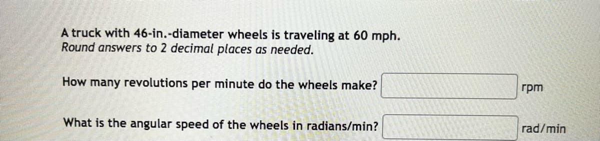 A truck with 46-in.-diameter wheels is traveling at 60 mph.
Round answers to 2 decimal places as needed.
How many revolutions per minute do the wheels make?
What is the angular speed of the wheels in radians/min?
rpm
rad/min