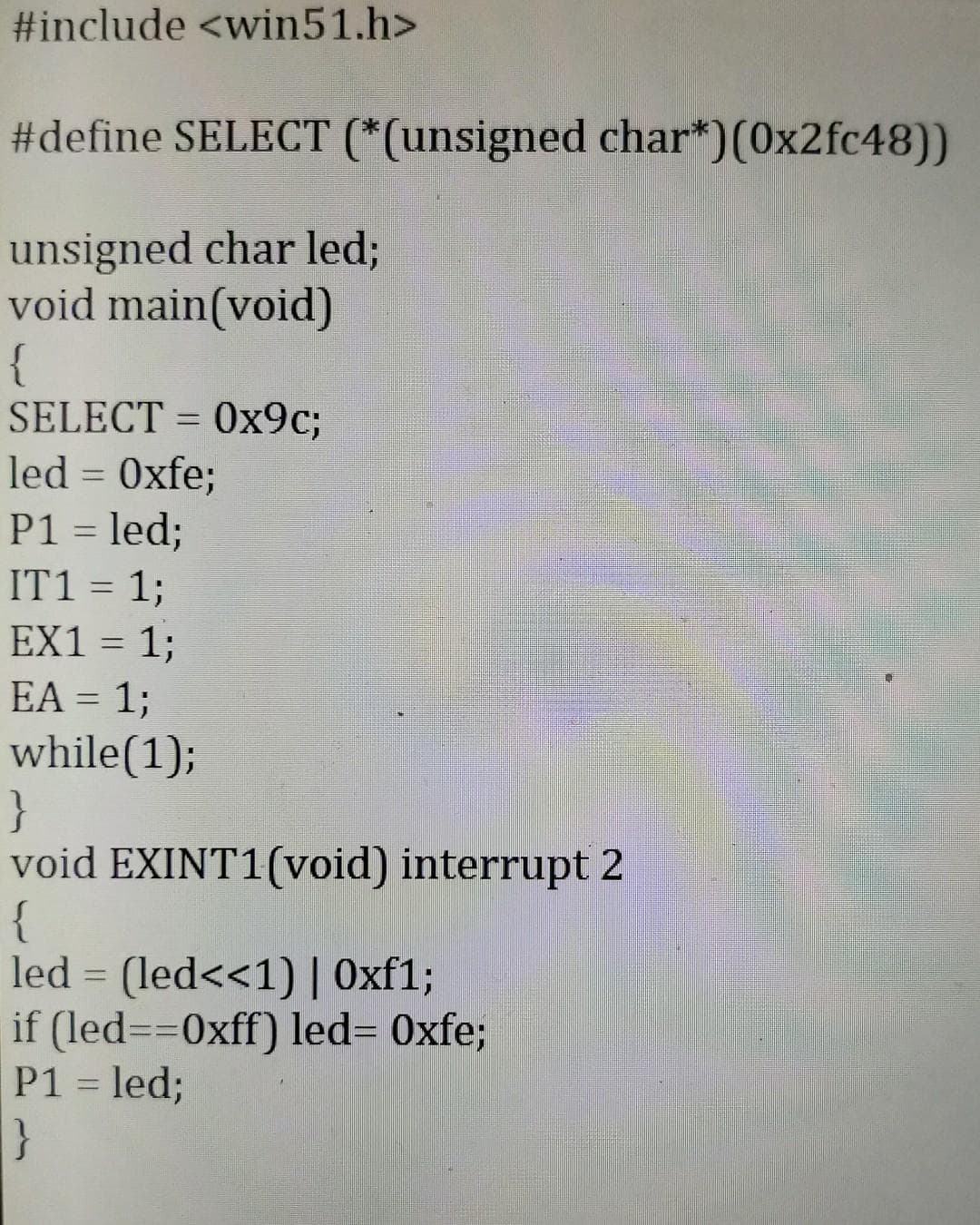#include <win51.h>
#define SELECT (*(unsigned char*)(0x2fc48))
unsigned char led;
void main(void)
{
SELECT = 0x9c;
led = Oxfe;
P1 = led;
IT1 = 1;
EX1 = 1;
EA = 1;
while(1);
}
void EXINT1(void) interrupt 2
{
led = (led<<1) | Oxf1;
if (led==0xff) led= Oxfe;
P1 = led;
}