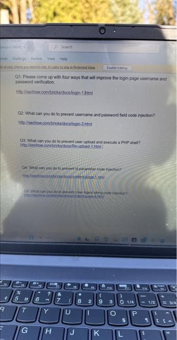 nces Malings Review View Help
nes Unless you need 10.025ssafer.to stay. Protected View
Enable Editing
Q1: Please come up with four ways that will improve the login page usemame and
password verification.
http://sechow.com/bricks/docs/login-1 html
14
Q2: What can you do to prevent username and password field code injection?
http://sechow.com/bricks/docs/login-3.html
Search
Q3: What can you do to prevent user upload and execute a PHP shell?
http://sechow.com/bricks/docs/le-upload-1.html
04 What can you do to prevent id parameter code injection?
timpulseshow.comercks/docs/content-page-1.htm
Qs What can you do to prevent User Agent string code injection
timechow.combros doctontent.com-4.b
M
de
DR
%
5 D 6
JOBE
3000
T
G
H
? &
7 1 8 2 9 3
O
U
FIG
J
CATE
>
0 1/4
S
KL
P
-1/2
L
**
= 3/4
S [ca