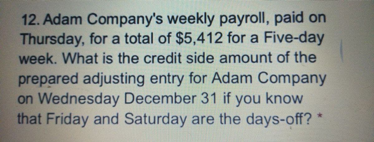 12. Adam Company's weekly payroll, paid on
Thursday, for a total of $5,412 for a Five-day
week. What is the credit side amount of the
prepared adjusting entry for Adam Company
on Wednesday December 31 if you know
that Friday and Saturday are the days-off? *
