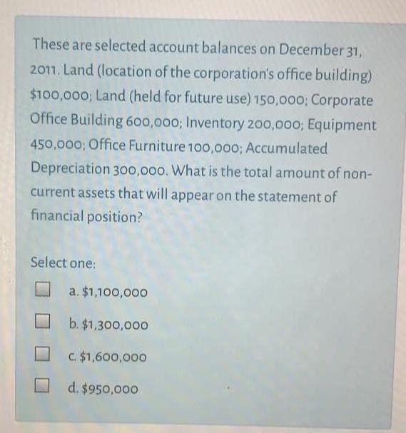These are selected account balances on December 31,
2011. Land (location of the corporation's office building)
$100,000; Land (held for future use) 150,000; Corporate
Office Building 600,000; Inventory 200,000; Equipment
450,000; Office Furniture 10o,000; Accumulated
Depreciation 300,000. What is the total amount of non-
current assets that will appear on the statement of
financial position?
Select one:
a. $1,100,000
b. $1,300,000
C. $1,600,000
d. $950,000

