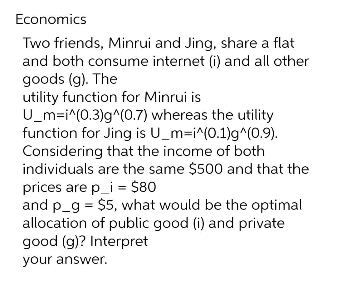 Economics
Two friends, Minrui and Jing, share a flat
and both consume internet (i) and all other
goods (g). The
utility function for Minrui is
U_m=i^(0.3)g^(0.7) whereas the utility
function for Jing is U_m=i^(0.1)g^(0.9).
Considering that the income of both
individuals are the same $500 and that the
prices are p_i = $80
and p_g = $5, what would be the optimal
allocation of public good (i) and private
good (g)? Interpret
your answer.

