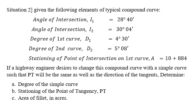 Situation 2] given the following elements of typical compound curve:
Angle of Intersection, I
28° 40'
Angle of Intersection, I2
= 30° 04'
Degree of 1st curve, D1
4° 30'
Degree of 2nd curve, D2
5° 08'
Stationing of Point of Intersection on 1st curve, A = 10 + 884
If a highway engineer desires to change this compound curve with a simple curve
such that PT will be the same as well as the direction of the tangents, Determine:
a. Degree of the simple curve
b. Stationing of the Point of Tangency, PT
c. Area of fillet, in acres.
