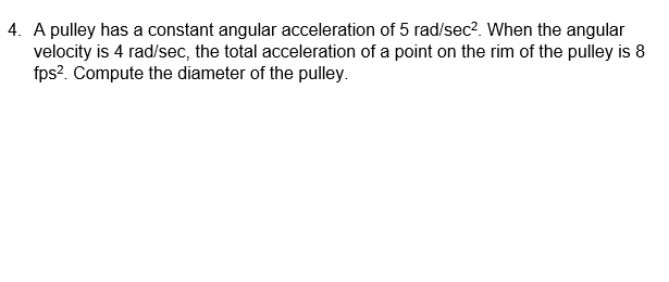 4. A pulley has a constant angular acceleration of 5 rad/sec?. When the angular
velocity is 4 rad/sec, the total acceleration of a point on the rim of the pulley is 8
fps?. Compute the diameter of the pulley.
