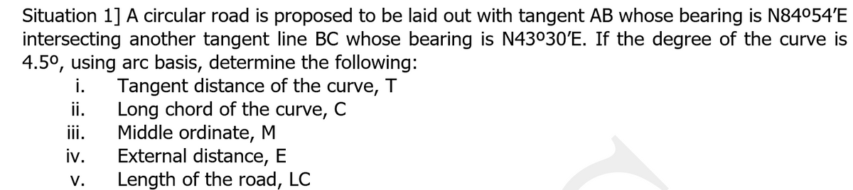 Situation 1] A circular road is proposed to be laid out with tangent AB whose bearing is N84054'E
intersecting another tangent line BC whose bearing is N43030'E. If the degree of the curve is
4.5°, using arc basis, determine the following:
i.
Tangent distance of the curve, T
Long chord of the curve, C
Middle ordinate, M
External distance, E
Length of the road, LC
ii.
iii.
iv.
V.
