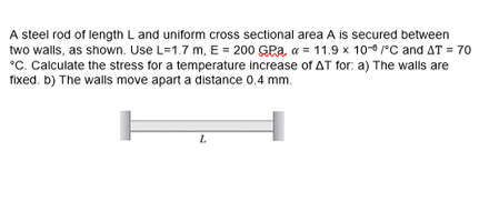 A steel rod of length L and uniform cross sectional area A is secured between
two walls, as shown. Use L=1.7 m, E = 200 GPa, a = 11.9 x 10 °C and AT = 70
°C. Calculate the stress for a temperature increase of AT for: a) The walls are
fixed. b) The walls move apart a distance 0.4 mm.

