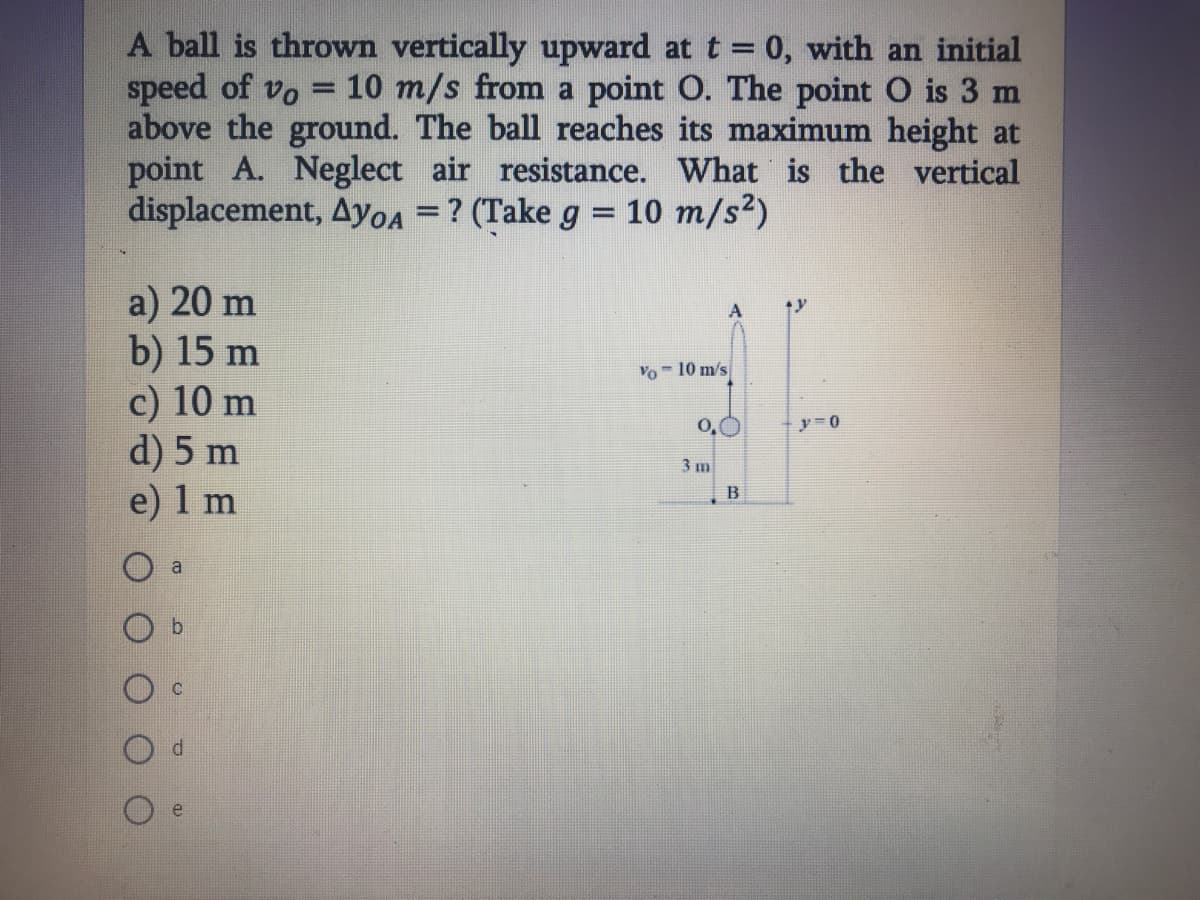 A ball is thrown vertically upward at t = 0, with an initial
speed of vo
above the ground. The ball reaches its maximum height at
point A. Neglect air resistance. What is the vertical
displacement, Ayoa = ? (Take g = 10 m/s2)
10 m/s from a point O. The point O is 3 m
a) 20 m
b) 15 m
c) 10 m
d) 5 m
e) 1 m
Vo - 10 m/s
O.
3 m
B
a
b.
