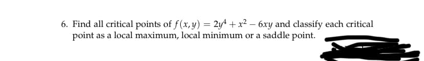 6. Find all critical points of f(x, y) = 2y4 + x2 – 6xy and classify each critical
point as a local maximum, local minimum or a saddle point.
