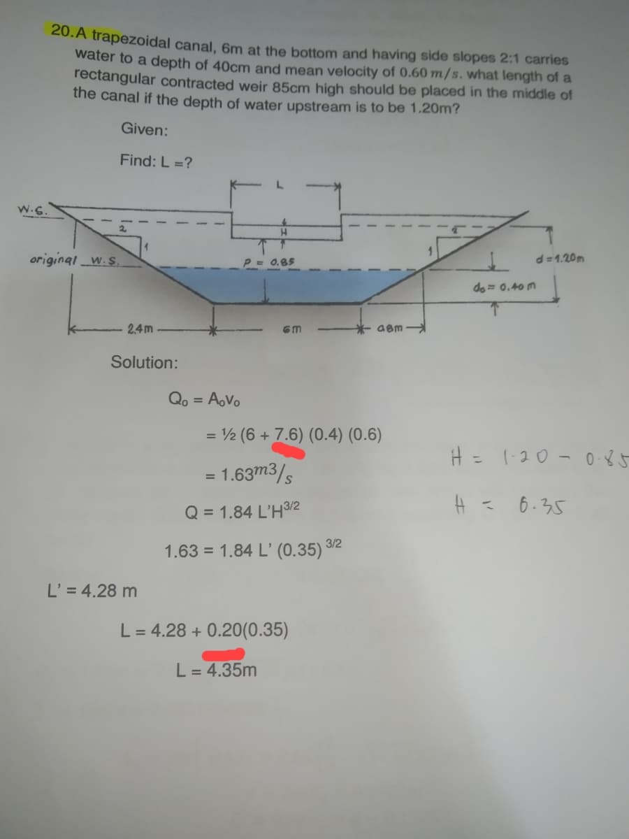 20. A trapezoidal canal, 6m at the bottom and having side slopes 2:1 carries
water to a depth of 40cm and mean velocity of 0.60 m/s. what length of a
rectangular contracted weir 85cm high should be placed in the middle of
the canal if the depth of water upstream is to be 1.20m?
Given:
Find: L =?
H
d=1.20m
P = 0.85
do = 0.40m
H = 1-20-0-85
H = 6.35
original w.s
2,4m
Solution:
L' = 4.28 m
GM
= ½ (6 + 7.6) (0.4) (0.6)
= 1.63m3/s
Q = 1.84 L'H 3/2
1.63 = 1.84 L' (0.35) 3/2
Qo = Aovo
*aam
L = 4.28 +0.20(0.35)
L = 4.35m