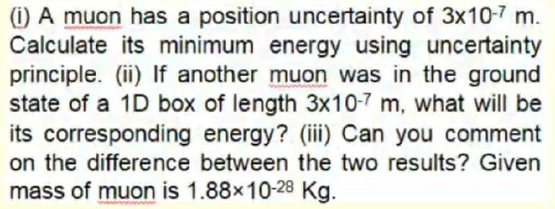 (i) A muon has a position uncertainty of 3x10-7 m.
Calculate its minimum energy using uncertainty
principle. (ii) If another muon was in the ground
state of a 1D box of length 3x10-7 m, what will be
its corresponding energy? (ii) Can you comment
on the difference between the two results? Given
mass of muon is 1.88x10-28 Kg.
