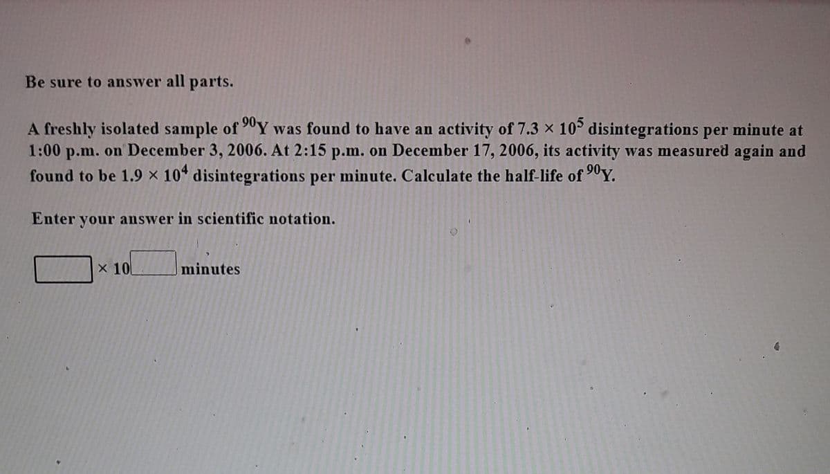 Be sure to answer all parts.
A freshly isolated sample of 90Y was found to have an activity of 7.3 x 10° disintegrations per minute at
1:00 p.m. on December 3, 2006. At 2:15 p.m. on December 17, 2006, its activity was measured again and
found to be 1.9 × 10* disintegrations per minute. Calculate the half-life of 90Y.
Enter your answer in scientific notation.
X 10
minutes
