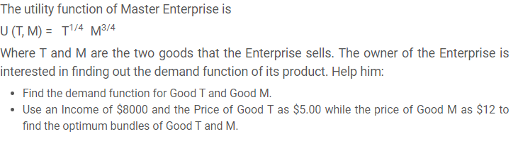 The utility function of Master Enterprise is
U (T, M) = T'/4 M³/4
Where T and M are the two goods that the Enterprise sells. The owner of the Enterprise is
interested in finding out the demand function of its product. Help him:
• Find the demand function for Good T and Good M.
• Use an Income of $8000 and the Price of Good I as $5.00 while the price of Good M as $12 to
find the optimum bundles of Good T and M.
