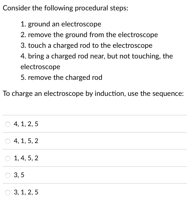 Consider the following procedural steps:
1. ground an electroscope
2. remove the ground from the electroscope
3. touch a charged rod to the electroscope
4. bring a charged rod near, but not touching, the
electroscope
5. remove the charged rod
To charge an electroscope by induction, use the sequence:
4, 1, 2, 5
4, 1, 5, 2
1, 4, 5, 2
3, 5
3, 1, 2, 5
