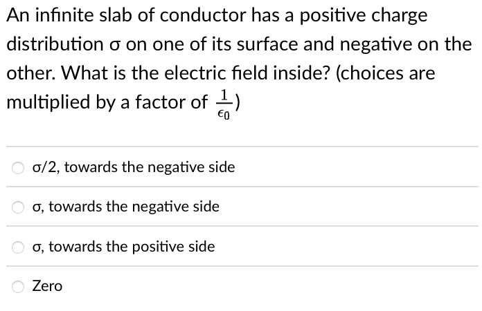 An infinite slab of conductor has a positive charge
distribution o on one of its surface and negative on the
other. What is the electric field inside? (choices are
multiplied by a factor of -)
0/2, towards the negative side
O o, towards the negative side
o, towards the positive side
O Zero
