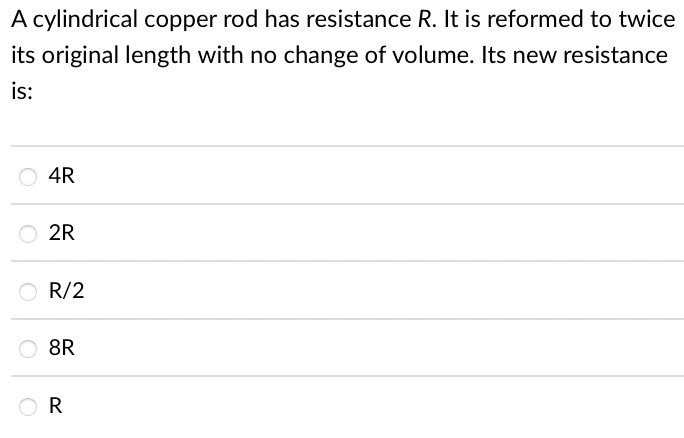 A cylindrical copper rod has resistance R. It is reformed to twice
its original length with no change of volume. Its new resistance
is:
4R
2R
R/2
8R
R
