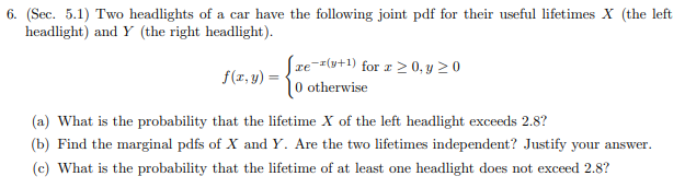 6. (Sec. 5.1) Two headlights of a car have the following joint pdf for their useful lifetimes X (the left
headlight) and Y (the right headlight)
ze(y+1) for r> 0.y > 0
f(x, y)
0 otherwise
(a) What is the probability that the lifetime X of the left headlight exceeds 2.8?
(b) Find the marginal pdfs of X and Y. Are the two lifetimes independent? Justify your answer
(c) What is the probability that the lifetime of at least one headlight does not exceed 2.8?
