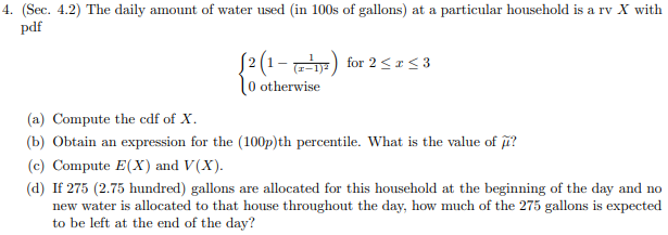 4. (Sec. 4.2) The daily amount of water used (in 100s of gallons) at a particular household is a rv X with
pdf
J2(1-
for 2 3
r-1)2
0 otherwise
(a) Compute the cdf of X
(b) Obtain an
expression for the (100p)th percentile. What is the value of
(c) Compute E(X) and V(X)
(d) If 275 (2.75 hundred) gallons
new water is allocated to that house throughout the day, how much of the 275 gallons is expected
to be left at the end of the day?
are allocated for this household at the beginning of the day and no
