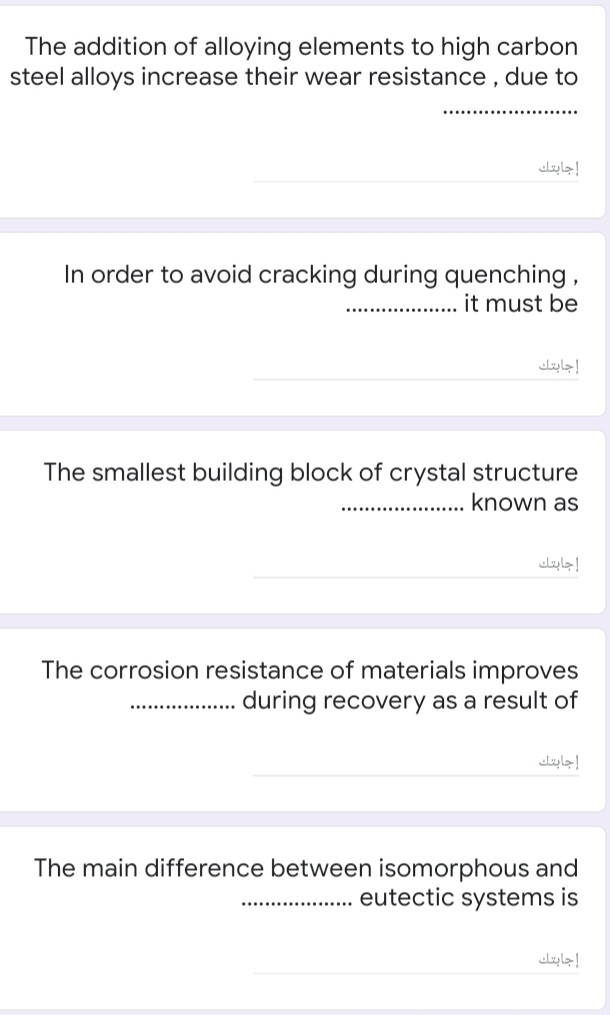 The addition of alloying elements to high carbon
steel alloys increase their wear resistance, due to
إجابتك
In order to avoid cracking during quenching ,
it must be
...................
إجابتك
The smallest building block of crystal structure
known as
إجابتك
The corrosion resistance of materials improves
during recovery as a result of
إجابتك
The main difference between isomorphous and
eutectic systems is
.........
إجابتك
