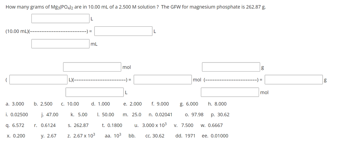 How many grams of Mg3(PO4)2 are in 10.00 mL of a 2.500 M solution? The GFW for magnesium phosphate is 262.87 g.
(10.00 mL)(-
a. 3.000
i. 0.02500
q. 6.572
x. 0.200
b. 2.500
j. 47.00
r. 0.6124
y. 2.67
L)(---
C. 10.00
k. 5.00
L
=
mL
d. 1.000
S. 262.87
Z. 2.67 x 10³
I. 50.00
mol
--) =
t. 0.1800
aa. 103
L
e. 2.000 f. 9.000
n. 0.02041
3.000 x 10³
CC. 30.62
m. 25.0
u.
L
bb.
mol (-
g. 6.000
0. 97.98
V. 7.500
dd. 1971
h. 8.000
p. 30.62
W. 0.6667
ee. 0.01000
g
) =
mol
g