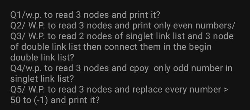 Q1/w.p. to read 3 nodes and print it?
Q2/ W.P. to read 3 nodes and print only even numbers/
Q3/ W.P. to read 2 nodes of singlet link list and 3 node
of double link list then connect them in the begin
double link list?
Q4/w.p. to read 3 nodes and cpoy only odd number in
singlet link list?
Q5/ W.P. to read 3 nodes and replace every number >
50 to (-1) and print it?
