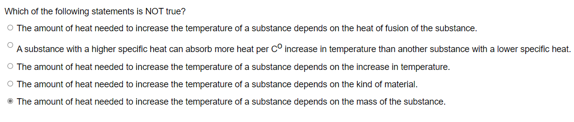 Which of the following statements is NOT true?
O The amount of heat needed to increase the temperature of a substance depends on the heat of fusion of the substance.
O
A substance with a higher specific heat can absorb more heat per Cº increase in temperature than another substance with a lower specific heat.
O The amount of heat needed to increase the temperature of a substance depends on the increase in temperature.
O The amount of heat needed to increase the temperature of a substance depends on the kind of material.
The amount of heat needed to increase the temperature of a substance depends on the mass of the substance.