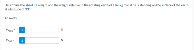 Determine the absolute weight and the weight relative to the rotating earth of a 87-kg man if he is standing on the surface of the earth
at a latitude of 33%
Answers:
Wabs
Wrel=
N
N