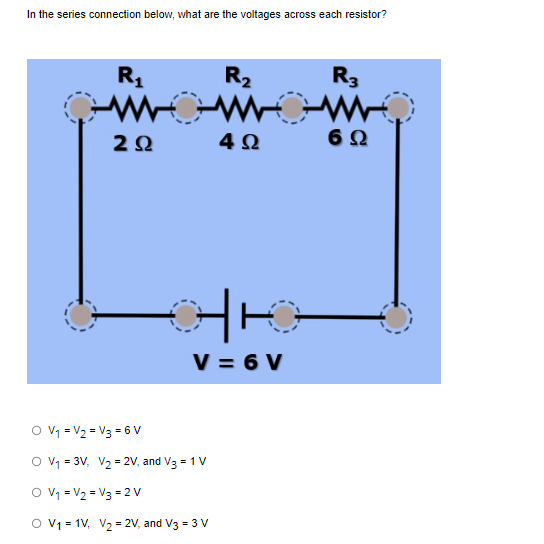 In the series connection below, what are the voltages across each resistor?
O V₁
V₂
O V₁ = 3V₁
R₂
WOWOW
4Ω
R₁
www
ΖΩ
V3 = 6V
V = 6V
V₂ = 2V, and V3 = 1 V
O V₁ = V₂ = V3 = 2V
O V₁ = 1V₁ V₂ = 2V, and V3 = 3 V
R3
6 Ω