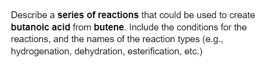 Describe a series of reactions that could be used to create
butanoic acid from butene. Include the conditions for the
reactions, and the names of the reaction types (e.g.,
hydrogenation, dehydration, esterification, etc.)
