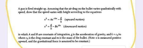 A gun is fired straight up. Assuming that the air drag on the bullet varies quadratically with
speed, show that the speed varies with height according to the equations
= Aea - (upward motton)
o =- Be (downward motion)
in which A and B are constants of integration, g is the acceleration of gravity, and k = cgm
where c, is the drag constant and m is the mass of the bullet (Note: x is measured positive
upward, and the gravitational force is assumed to be constant.)
