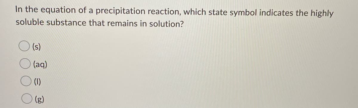 In the equation of a precipitation reaction, which state symbol indicates the highly
soluble substance that remains in solution?
(s)
(aq)
(1)
(3)
