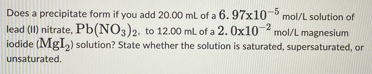 Does a precipitate form if you add 20.00 mL of a 6. 97x10-5 mol/L solution of
lead (II) nitrate, Pb(NO3)2, to 12.00 mL of a 2. 0x1072 mol/L magnesium
iodide (MgI₂) solution? State whether the solution is saturated, supersaturated, or
unsaturated.
