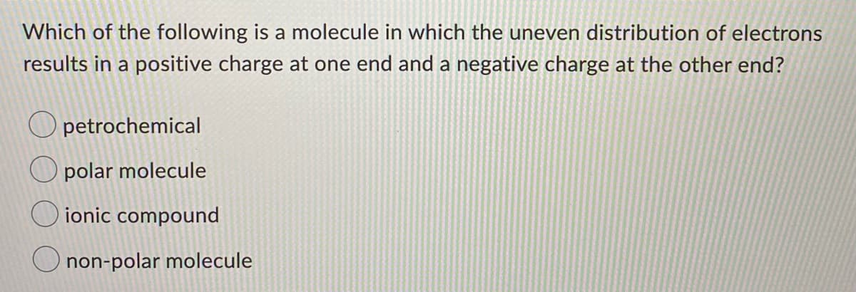 Which of the following is a molecule in which the uneven distribution of electrons
results in a positive charge at one end and a negative charge at the other end?
petrochemical
O polar molecule
ionic compound
O non-polar molecule
