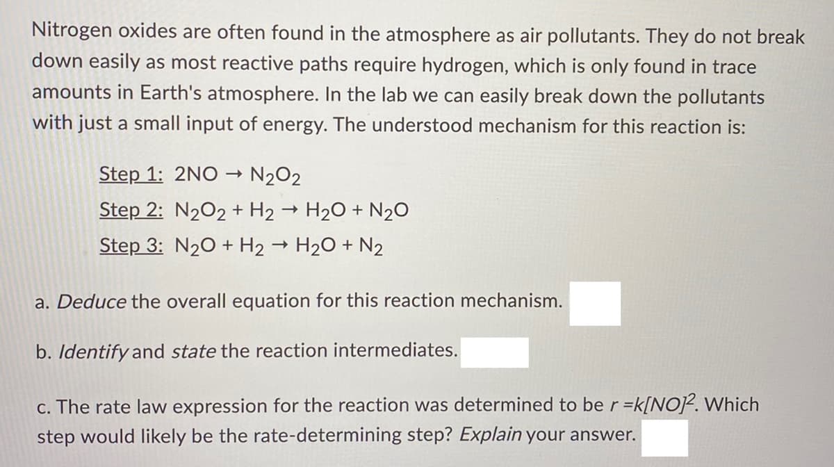 Nitrogen oxides are often found in the atmosphere as air pollutants. They do not break
down easily as most reactive paths require hydrogen, which is only found in trace
amounts in Earth's atmosphere. In the lab we can easily break down the pollutants
with just a small input of energy. The understood mechanism for this reaction is:
Step 1: 2NO N202
Step 2: N202 + H2 → H2O + N20
Step 3: N20 + H2 → H20 + N2
a. Deduce the overall equation for this reaction mechanism.
b. Identify and state the reaction intermediates.
c. The rate law expression for the reaction was determined to be r =k[NoP. Which
step would likely be the rate-determining step? Explain your answer.
