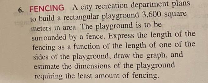 6. FENCING A city recreation department plans
to build a rectangular playground 3,600 square
meters in area. The playground is to be
surrounded by a fence. Express the length of the
fencing as a function of the length of one of the
sides of the playground, draw the graph, and
estimate the dimensions of the playground
requiring the least amount of fencing.