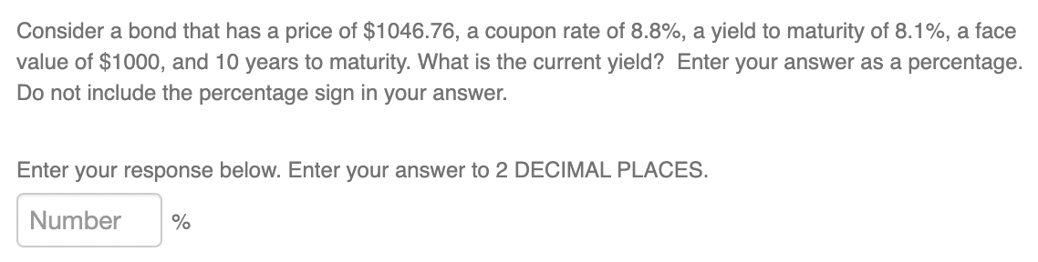 Consider a bond that has a price of $1046.76, a coupon rate of 8.8%, a yield to maturity of 8.1%, a face
value of $1000, and 10 years to maturity. What is the current yield? Enter your answer as a percentage.
Do not include the percentage sign in your answer.
Enter your response below. Enter your answer to 2 DECIMAL PLACES.
Number
%