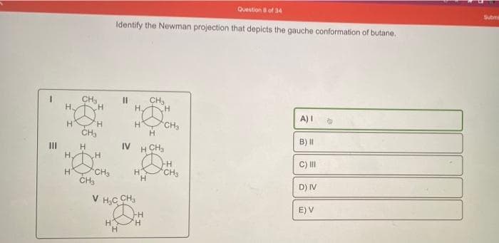 E
|||
CH3
H
H H
CH3
H
H₂
H
H
H
CH3
CH3
Question 8 of 34
Identify the Newman projection that depicts the gauche conformation of butane.
H
11
H
H.
HCH₂
H
V H₂C CH₂
IV H CH ₂
H
H
CH₂
CH
H
H
CH3
A) I
B) II
C) III
D) IV
E) V
Submi