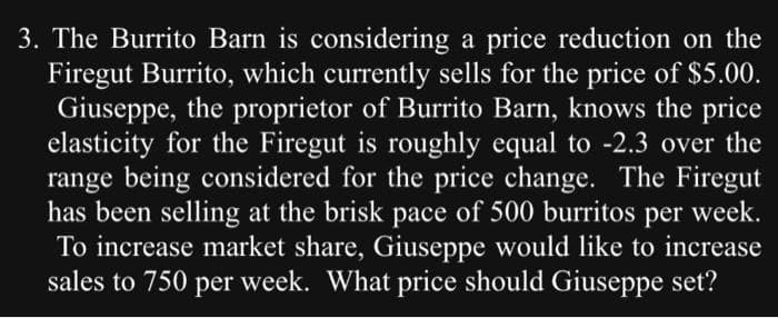 3. The Burrito Barn is considering a price reduction on the
Firegut Burrito, which currently sells for the price of $5.00.
Giuseppe, the proprietor of Burrito Barn, knows the price
elasticity for the Firegut is roughly equal to -2.3 over the
range being considered for the price change. The Firegut
has been selling at the brisk pace of 500 burritos
per week.
To increase market share, Giuseppe would like to increase
sales to 750 per week. What price should Giuseppe set?