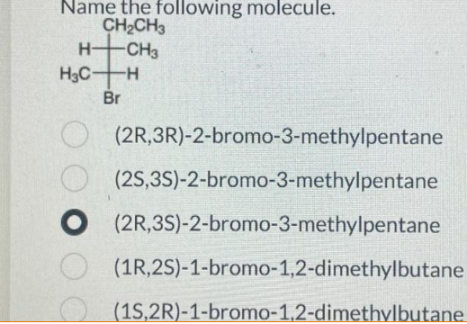 Name the following molecule.
CH₂CH3
H-CH3
H3C H
Br
(2R, 3R)-2-bromo-3-methylpentane
(2S,3S)-2-bromo-3-methylpentane
O (2R,3S)-2-bromo-3-methylpentane
(1R, 2S)-1-bromo-1,2-dimethylbutane
(1S,2R)-1-bromo-1,2-dimethylbutane