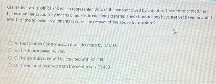 GH Traders wrote off R1 750 which represented 20% of the amount owed by a debtor. The debtor settled the
balance on her account by means of an electronic funds transfer. These transactions have not yet been recorded.
Which of the following statements is correct in respect of the above transactions?
OA. The Debtors Control account will decrease by R7 000.
OB. The debtor owed R8 750.
OC. The Bank account will be credited with R7 000.
OD. The amount received from the debtor was R1 400.