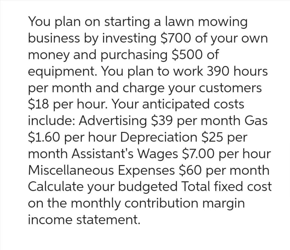 You plan on starting a lawn mowing
business by investing $700 of your own
money and purchasing $500 of
equipment. You plan to work 390 hours
per month and charge your customers
$18 per hour. Your anticipated costs
include: Advertising $39 per month Gas
$1.60 per hour Depreciation $25 per
month Assistant's Wages $7.00 per hour
Miscellaneous Expenses $60 per month
Calculate your budgeted Total fixed cost
on the monthly contribution margin
income statement.