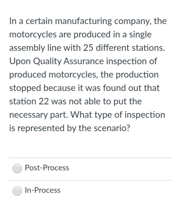 In a certain manufacturing company, the
motorcycles are produced in a single
assembly line with 25 different stations.
Upon Quality Assurance inspection of
produced motorcycles, the production
stopped because it was found out that
station 22 was not able to put the
necessary part. What type of inspection
is represented by the scenario?
Post-Process
In-Process
