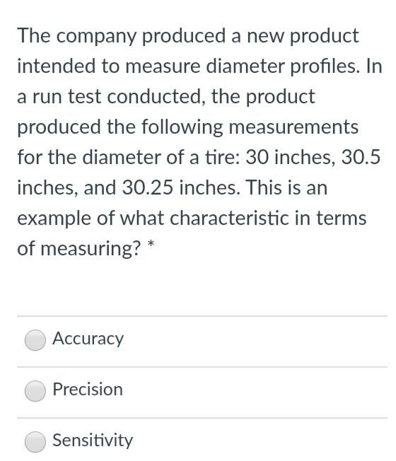 The company produced a new product
intended to measure diameter profiles. In
a run test conducted, the product
produced the following measurements
for the diameter of a tire: 30 inches, 30.5
inches, and 30.25 inches. This is an
example of what characteristic in terms
of measuring? *
Accuracy
Precision
Sensitivity
